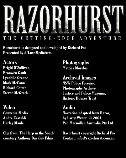 Razorhurst is designed and developed by Richard Fox. Presented by d/Lux/Media Arts. Actors Brigid OSullivan Bronwen Gault Lyndelle Greene Mark McCann Richard Cotter Steven McGrath Video   Converse Media Andre Castaldi Harley Maule Clip from 'The Harp in the South', courtesy Anthony Buckley Films. Photography Mattias Morelos Archival Images courtesy NSW Police Forensic Photography Archive Justice & Police Museum, Historic Houses Trust Razorhurst copyright Richard Fox