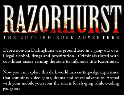 Depression-era Darlinghurst was ground zero in a gang-war over illegal alcohol, drugs and prostitution. Criminals rioted with cut-throat razors earning the zone its infamous title Razorhurst. Now you can explore this dark underbelly in a cutting-edge event that combines video game, drama and travel adventure. Your movements are tracked by satellite and dynamically updated in the virtual world of Razorhurst. Pick up a GPS movie player then scour the streets for sly-grog whilst escaping gangsters.